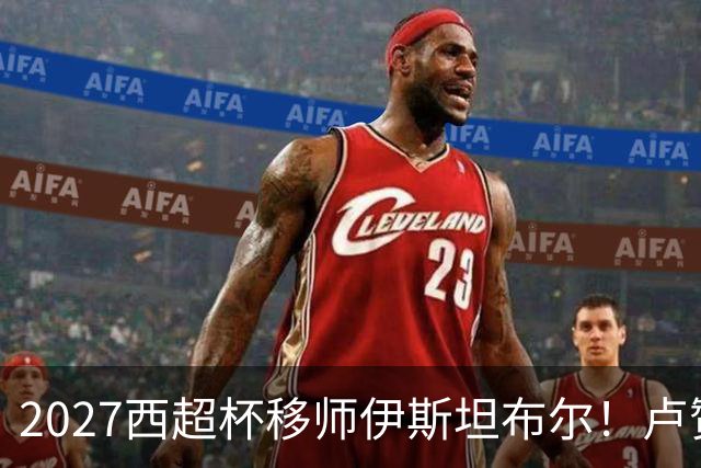 2027西超杯移师伊斯坦布尔！卢赞：西超杯潜在受众超过一亿人